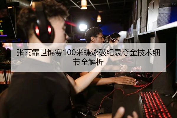 张雨霏世锦赛100米蝶泳破纪录夺金技术细节全解析